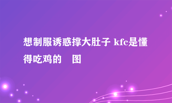 想制服诱惑撑大肚子 kfc是懂得吃鸡的囧图