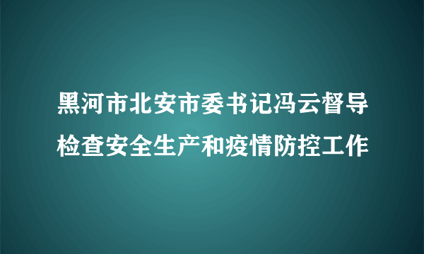 黑河市北安市委书记冯云督导检查安全生产和疫情防控工作