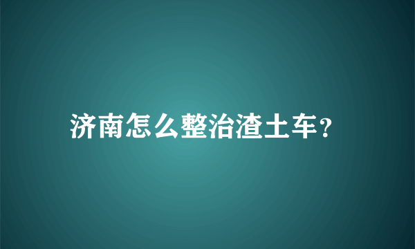 济南怎么整治渣土车？