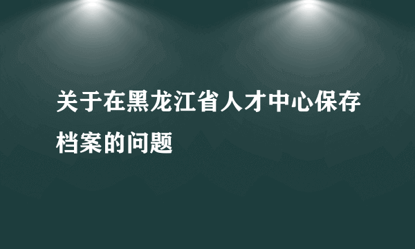 关于在黑龙江省人才中心保存档案的问题