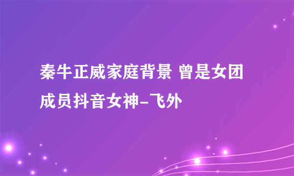 秦牛正威家庭背景 曾是女团成员抖音女神-飞外