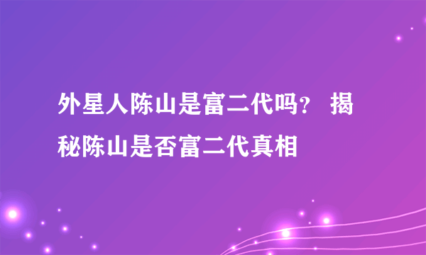 外星人陈山是富二代吗？ 揭秘陈山是否富二代真相