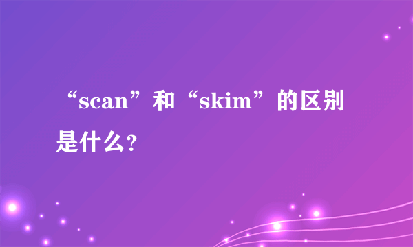 “scan”和“skim”的区别是什么？