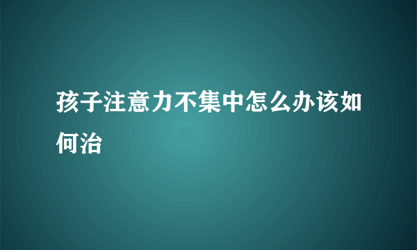 孩子注意力不集中怎么办该如何治