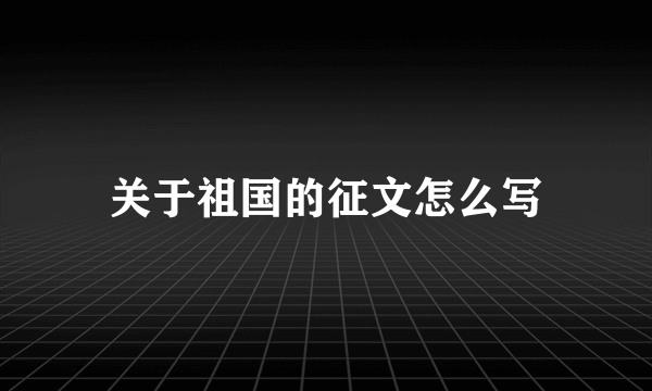 关于祖国的征文怎么写