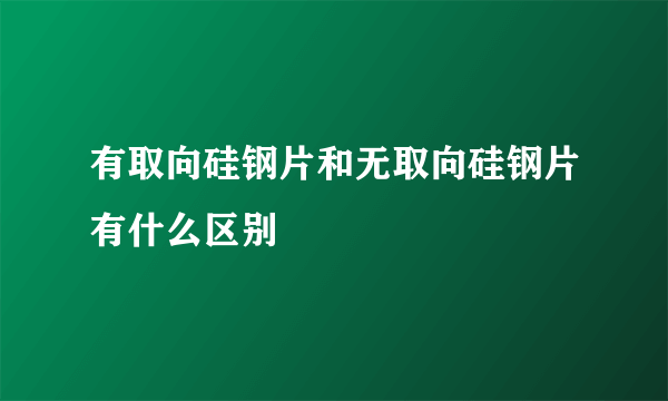 有取向硅钢片和无取向硅钢片有什么区别