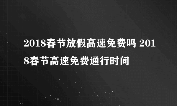 2018春节放假高速免费吗 2018春节高速免费通行时间