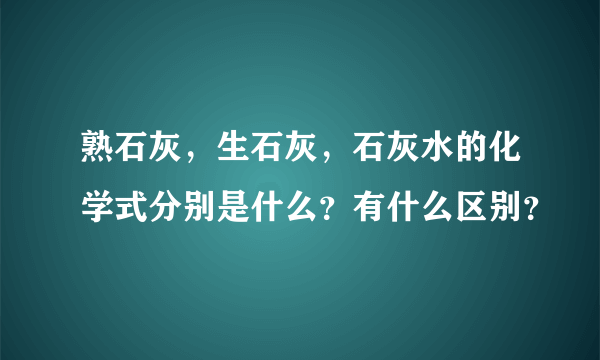 熟石灰，生石灰，石灰水的化学式分别是什么？有什么区别？