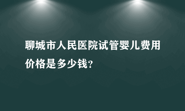 聊城市人民医院试管婴儿费用价格是多少钱？