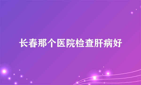 长春那个医院检查肝病好