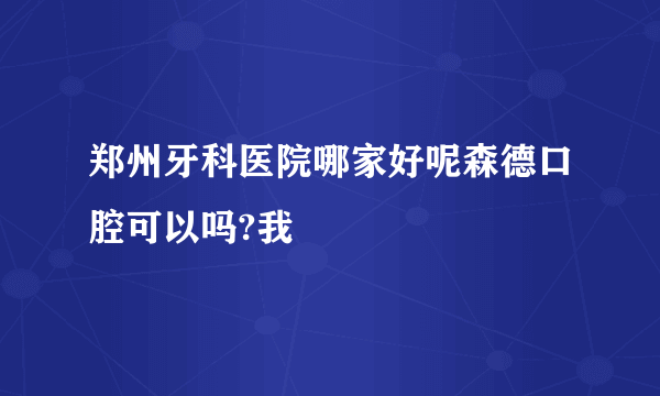 郑州牙科医院哪家好呢森德口腔可以吗?我