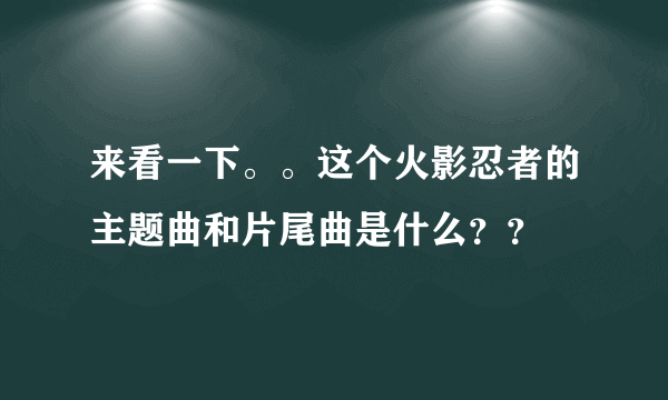 来看一下。。这个火影忍者的主题曲和片尾曲是什么？？