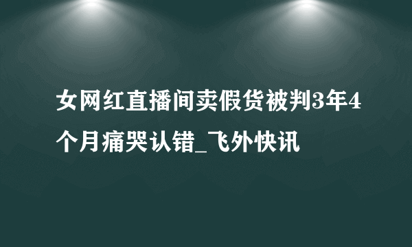 女网红直播间卖假货被判3年4个月痛哭认错_飞外快讯