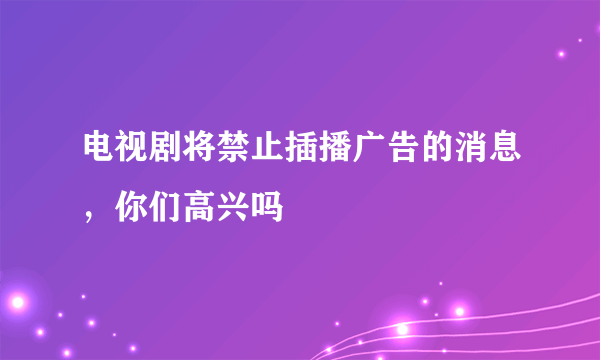 电视剧将禁止插播广告的消息，你们高兴吗