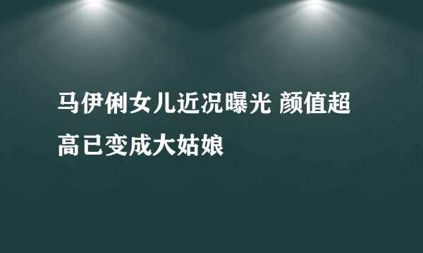 马伊俐女儿近况曝光 颜值超高已变成大姑娘