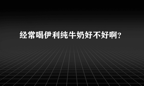 经常喝伊利纯牛奶好不好啊？