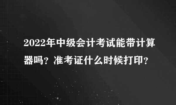 2022年中级会计考试能带计算器吗？准考证什么时候打印？