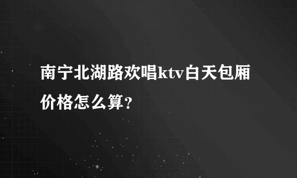 南宁北湖路欢唱ktv白天包厢价格怎么算？