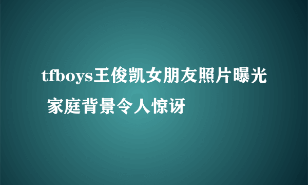 tfboys王俊凯女朋友照片曝光 家庭背景令人惊讶