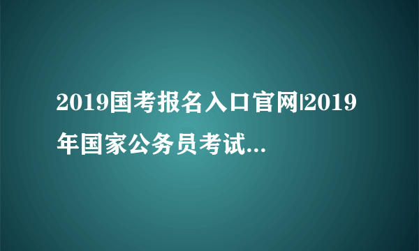 2019国考报名入口官网|2019年国家公务员考试报名入口