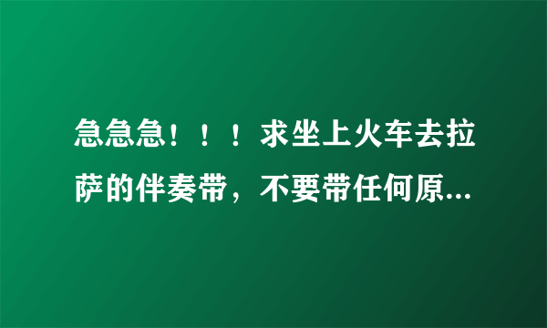 急急急！！！求坐上火车去拉萨的伴奏带，不要带任何原声，谢谢了