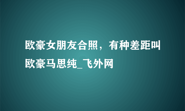 欧豪女朋友合照，有种差距叫欧豪马思纯_飞外网