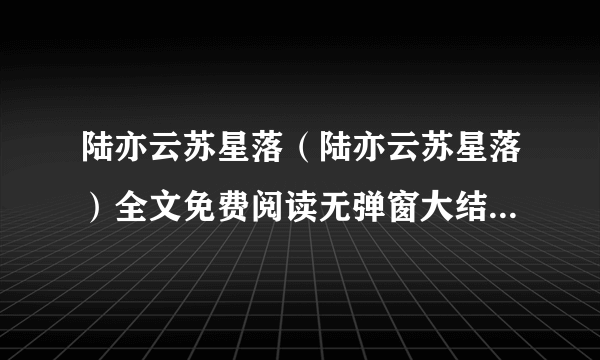 陆亦云苏星落（陆亦云苏星落）全文免费阅读无弹窗大结局_陆亦云苏星落全文免费阅读无弹窗最新章节