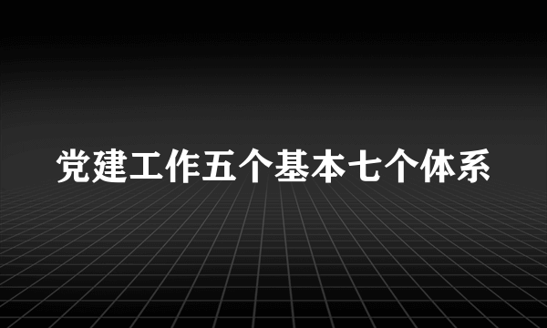 党建工作五个基本七个体系