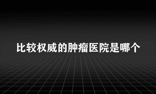 比较权威的肿瘤医院是哪个