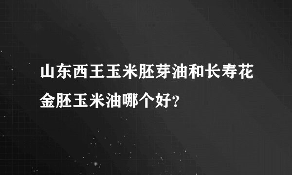 山东西王玉米胚芽油和长寿花金胚玉米油哪个好？