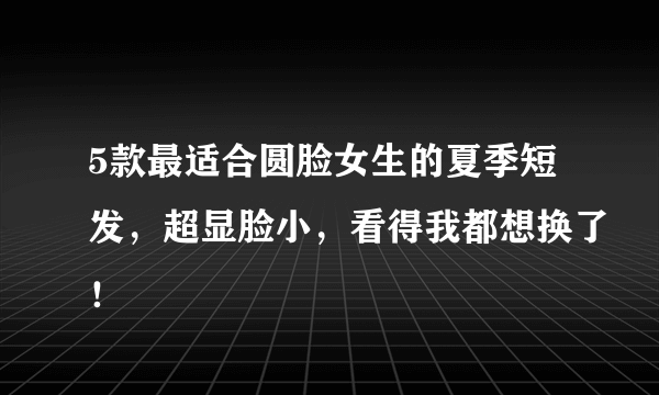 5款最适合圆脸女生的夏季短发，超显脸小，看得我都想换了！