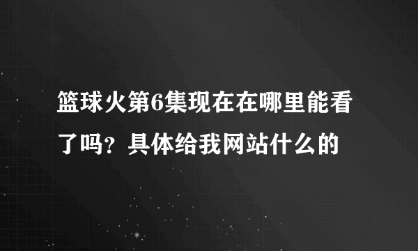 篮球火第6集现在在哪里能看了吗？具体给我网站什么的