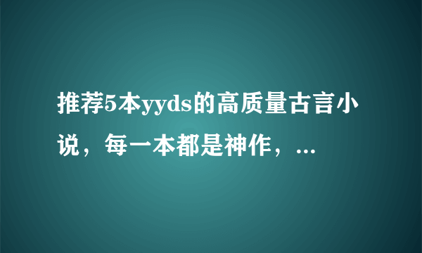 推荐5本yyds的高质量古言小说，每一本都是神作，文荒必看！