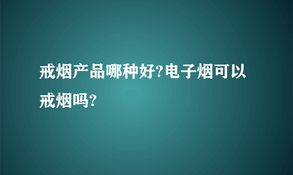 戒烟产品哪种好?电子烟可以戒烟吗?