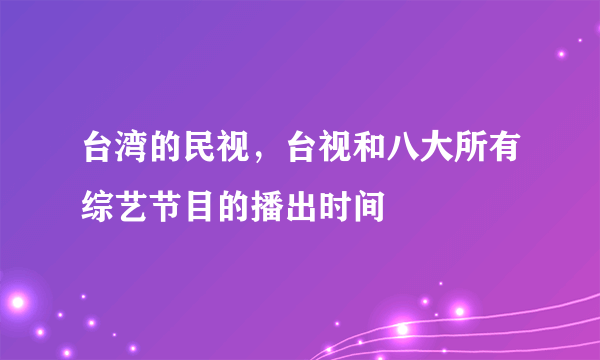 台湾的民视，台视和八大所有综艺节目的播出时间