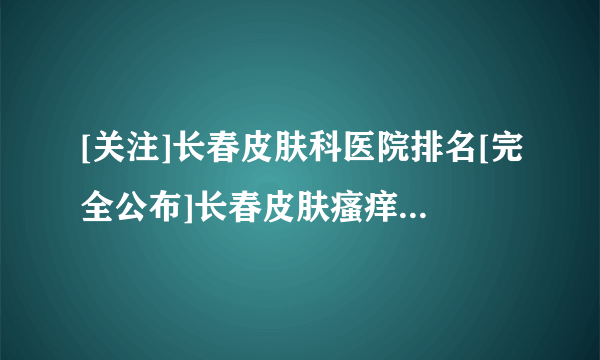 [关注]长春皮肤科医院排名[完全公布]长春皮肤瘙痒哪些医院看的好