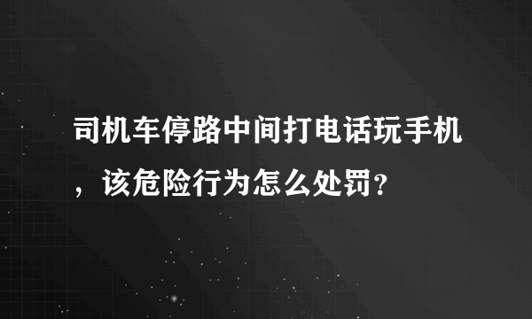 司机车停路中间打电话玩手机，该危险行为怎么处罚？