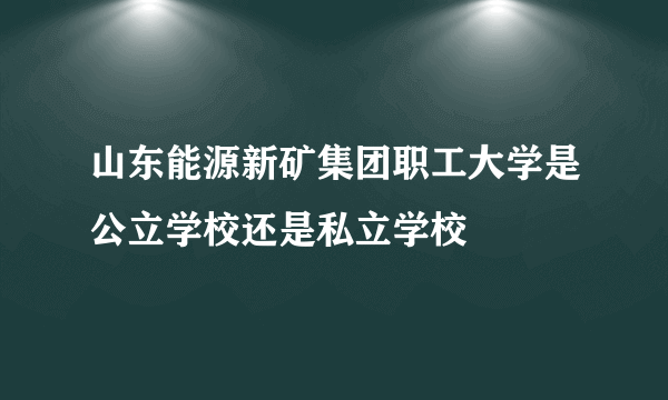 山东能源新矿集团职工大学是公立学校还是私立学校