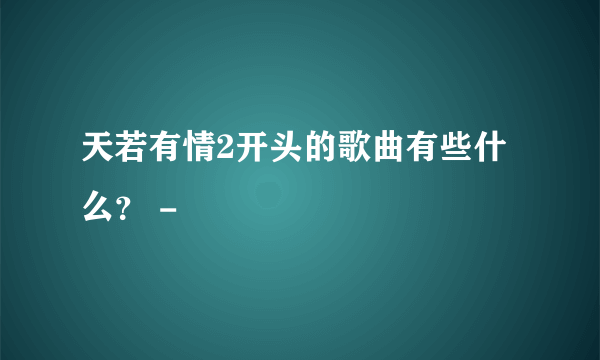 天若有情2开头的歌曲有些什么？ -