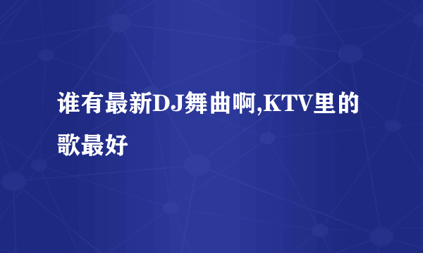 谁有最新DJ舞曲啊,KTV里的歌最好