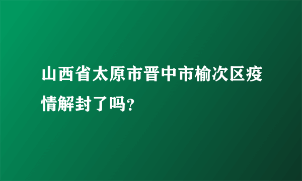 山西省太原市晋中市榆次区疫情解封了吗？