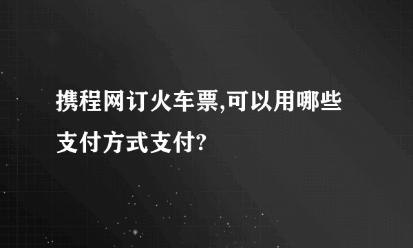 携程网订火车票,可以用哪些支付方式支付?