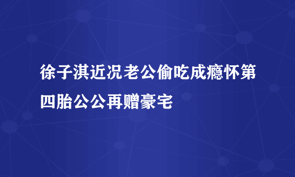 徐子淇近况老公偷吃成瘾怀第四胎公公再赠豪宅