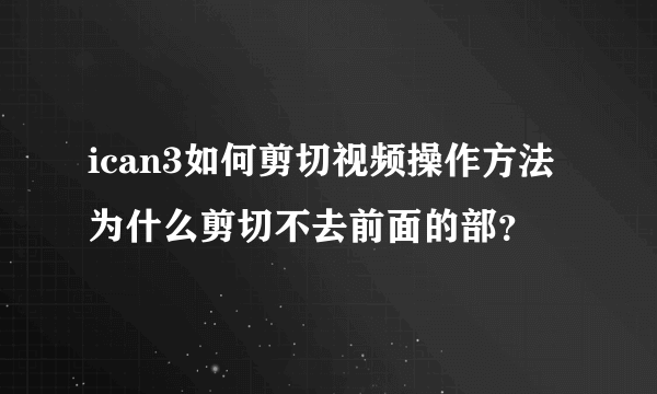 ican3如何剪切视频操作方法 为什么剪切不去前面的部？