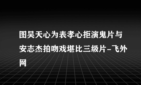 图吴天心为表孝心拒演鬼片与安志杰拍吻戏堪比三级片-飞外网