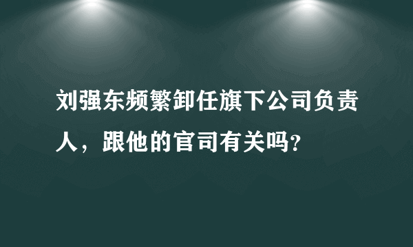 刘强东频繁卸任旗下公司负责人，跟他的官司有关吗？