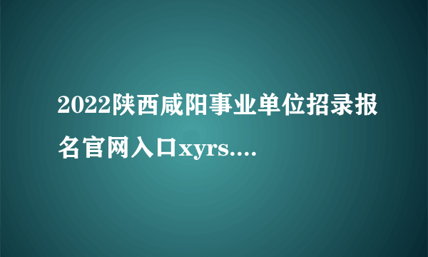 2022陕西咸阳事业单位招录报名官网入口xyrs.xianyang.gov.cn