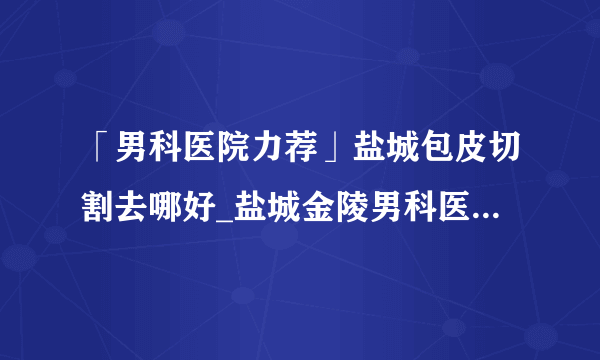 「男科医院力荐」盐城包皮切割去哪好_盐城金陵男科医院“方便市民!