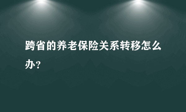 跨省的养老保险关系转移怎么办？