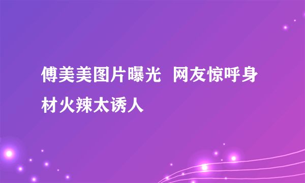 傅美美图片曝光  网友惊呼身材火辣太诱人